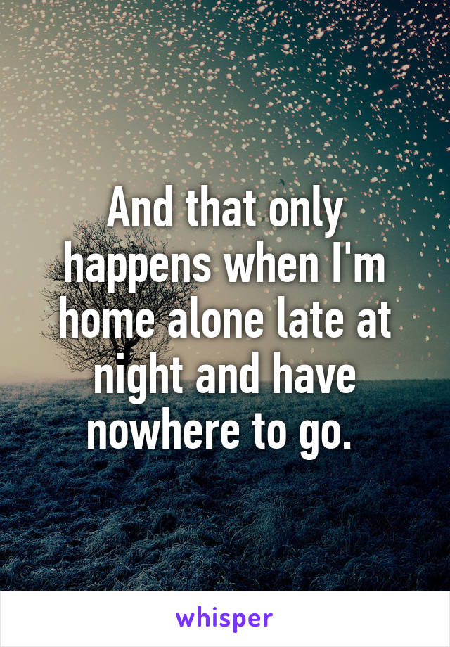 And that only happens when I'm home alone late at night and have nowhere to go. 