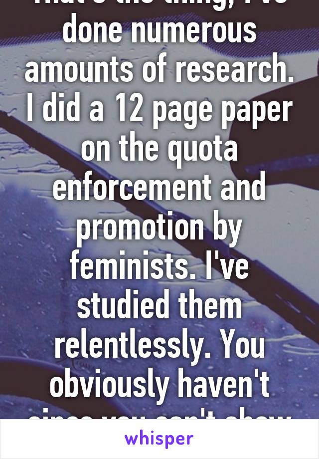 That's the thing, I've done numerous amounts of research. I did a 12 page paper on the quota enforcement and promotion by feminists. I've studied them relentlessly. You obviously haven't since you can't show me evidence. 