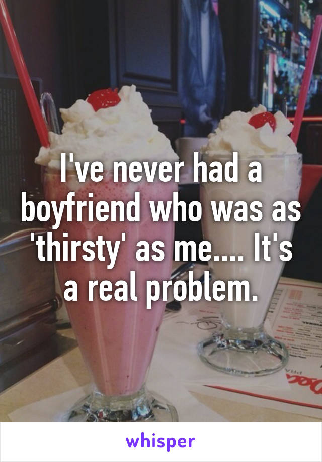 I've never had a boyfriend who was as 'thirsty' as me.... It's a real problem.