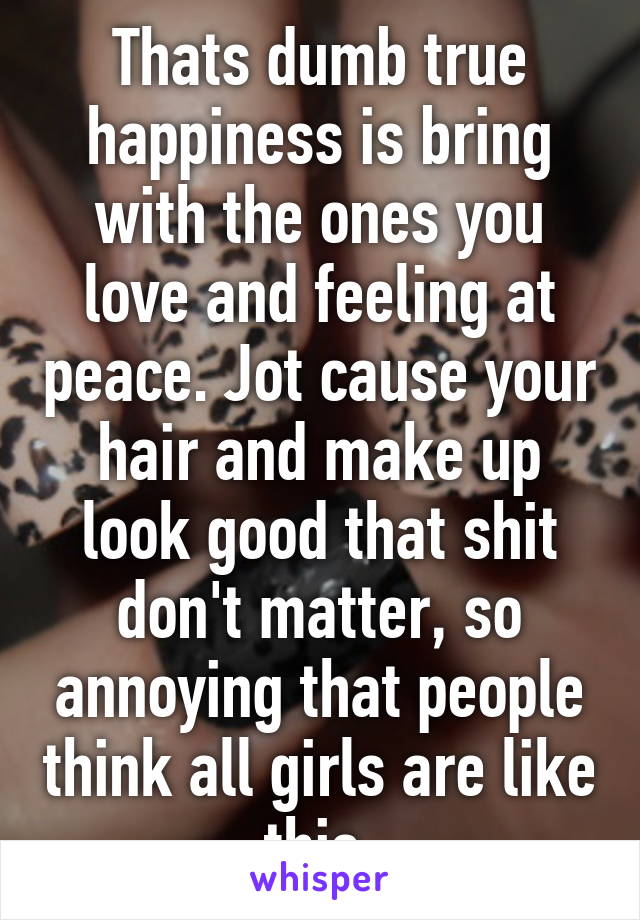 Thats dumb true happiness is bring with the ones you love and feeling at peace. Jot cause your hair and make up look good that shit don't matter, so annoying that people think all girls are like this.