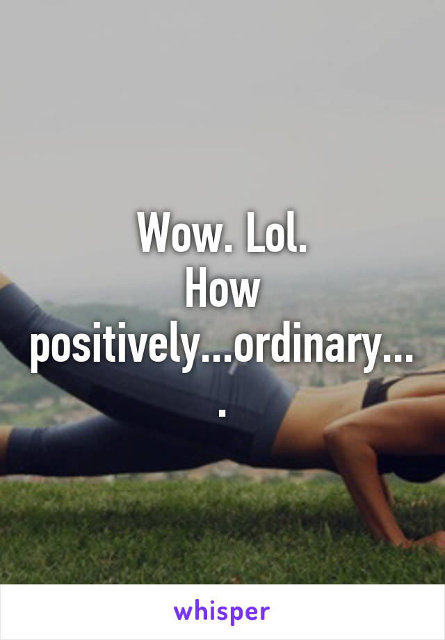 Wow. Lol.
How positively...ordinary....