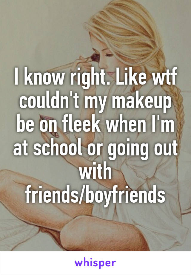 I know right. Like wtf couldn't my makeup be on fleek when I'm at school or going out with friends/boyfriends