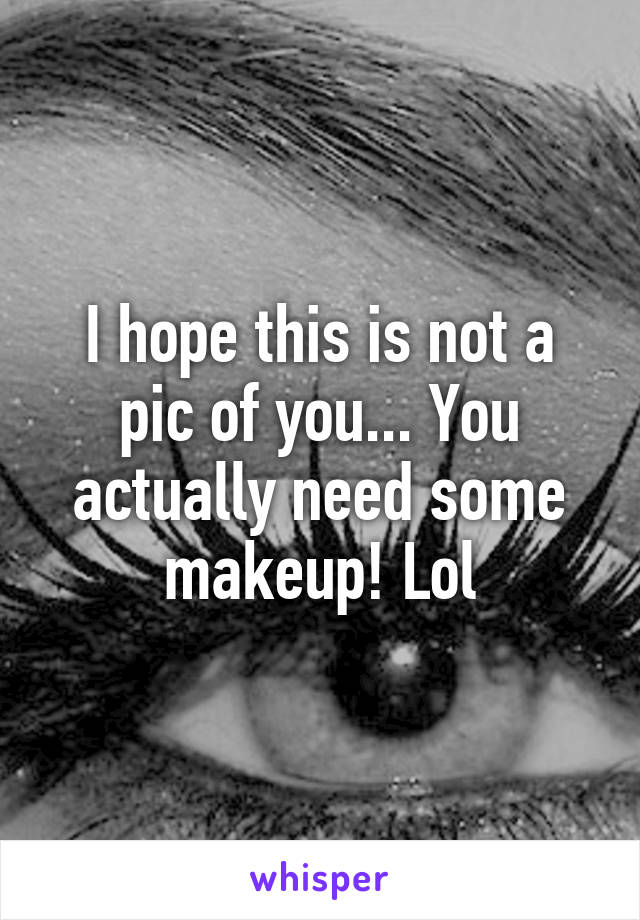 I hope this is not a pic of you... You actually need some makeup! Lol