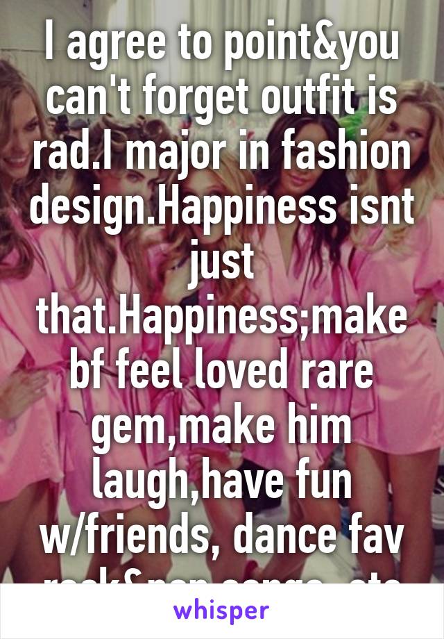 I agree to point&you can't forget outfit is rad.I major in fashion design.Happiness isnt just that.Happiness;make bf feel loved rare gem,make him laugh,have fun w/friends, dance fav rock&pop songs, etc