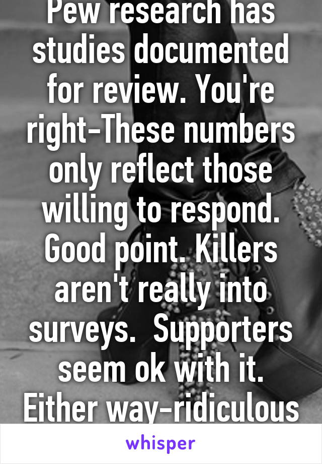 Pew research has studies documented for review. You're right-These numbers only reflect those willing to respond. Good point. Killers aren't really into surveys.  Supporters seem ok with it. Either way-ridiculous comparison. 