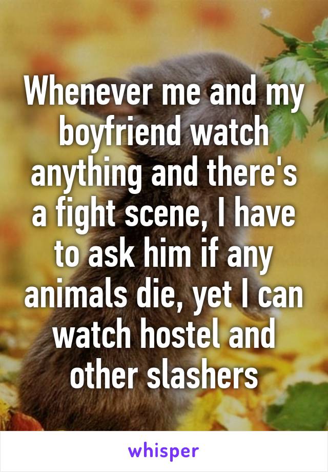 Whenever me and my boyfriend watch anything and there's a fight scene, I have to ask him if any animals die, yet I can watch hostel and other slashers