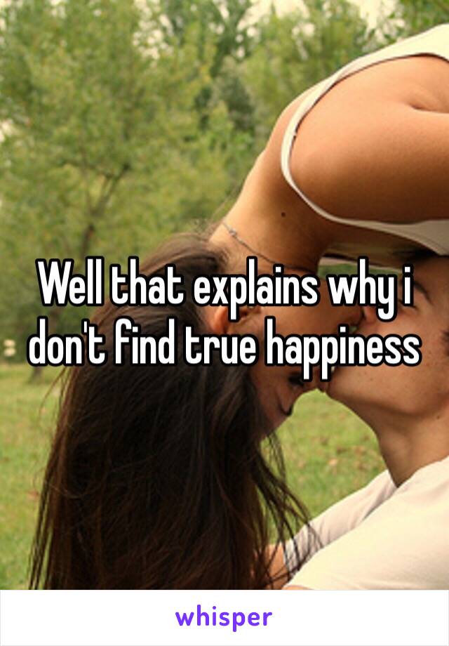 Well that explains why i don't find true happiness