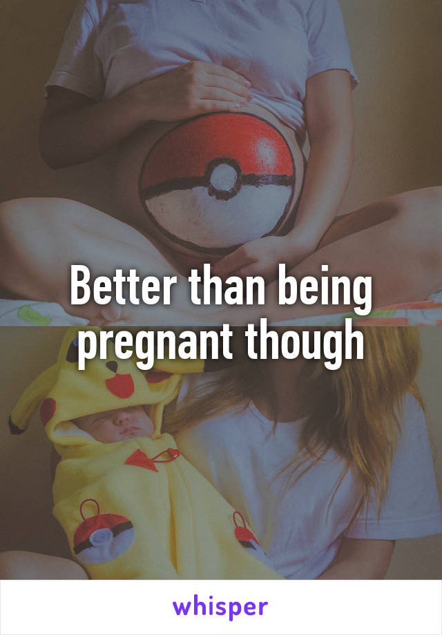 Better than being pregnant though