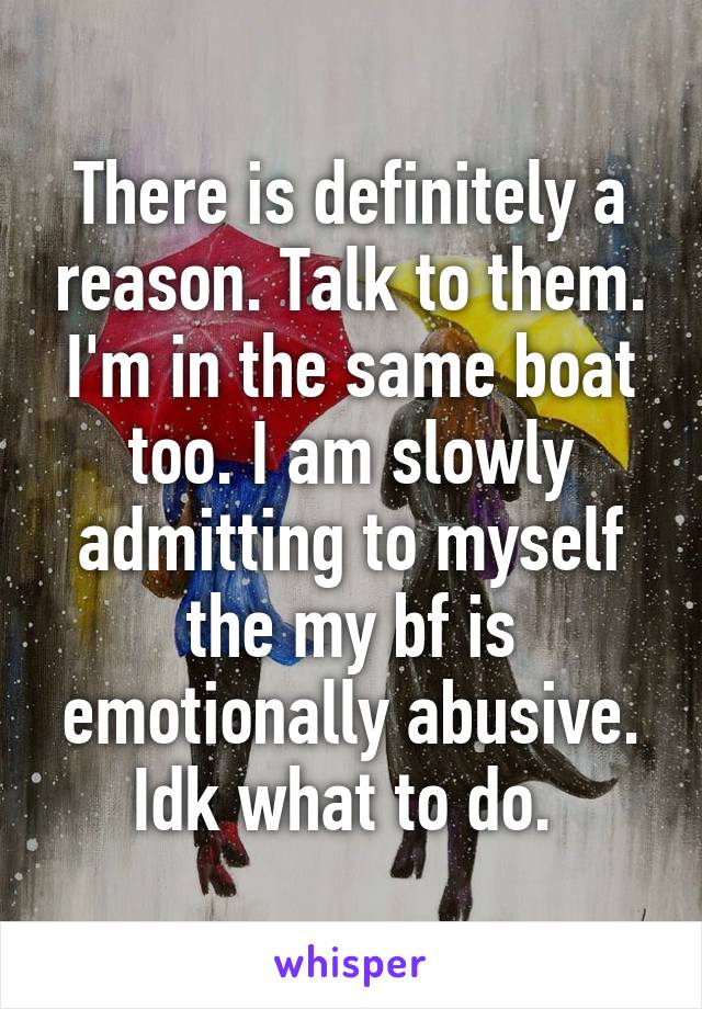 There is definitely a reason. Talk to them. I'm in the same boat too. I am slowly admitting to myself the my bf is emotionally abusive. Idk what to do. 