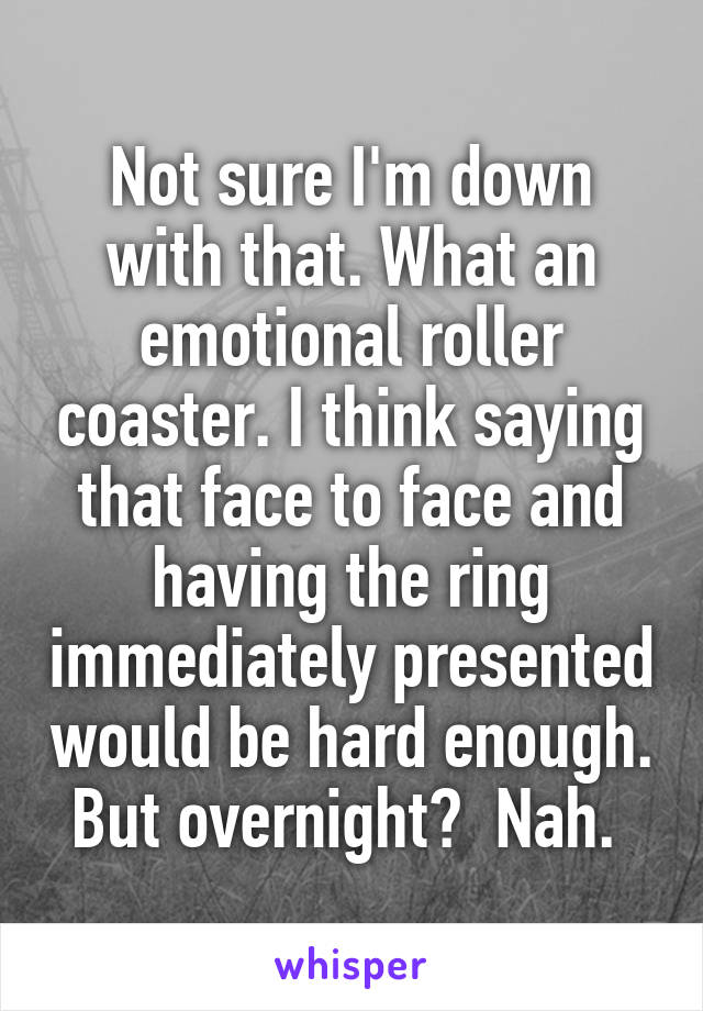 Not sure I'm down with that. What an emotional roller coaster. I think saying that face to face and having the ring immediately presented would be hard enough. But overnight?  Nah. 