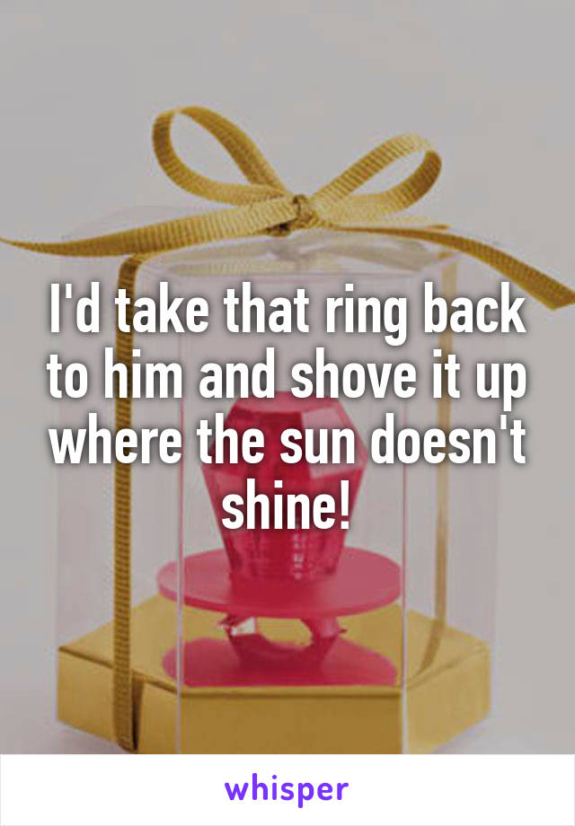 I'd take that ring back to him and shove it up where the sun doesn't shine!