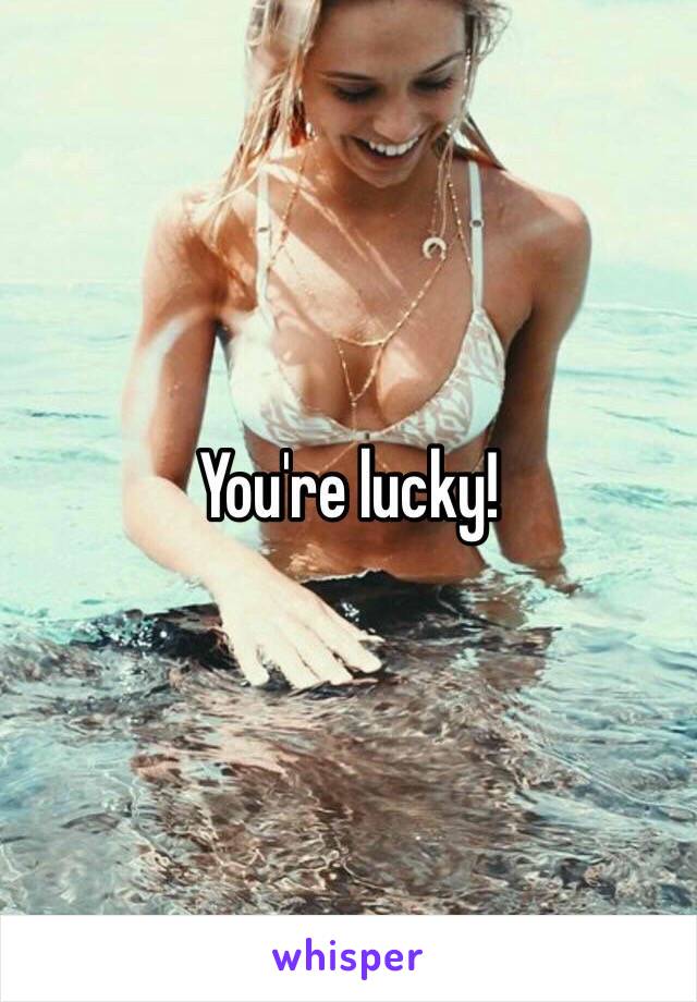 You're lucky!