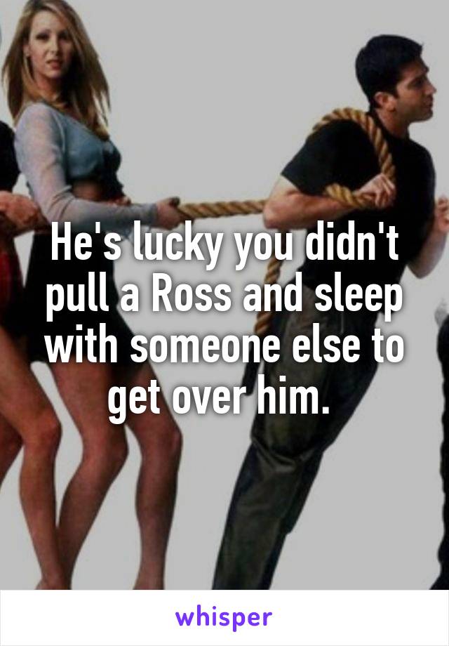 He's lucky you didn't pull a Ross and sleep with someone else to get over him. 