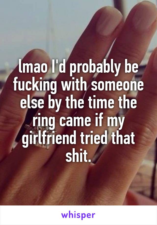 lmao I'd probably be fucking with someone else by the time the ring came if my girlfriend tried that shit.