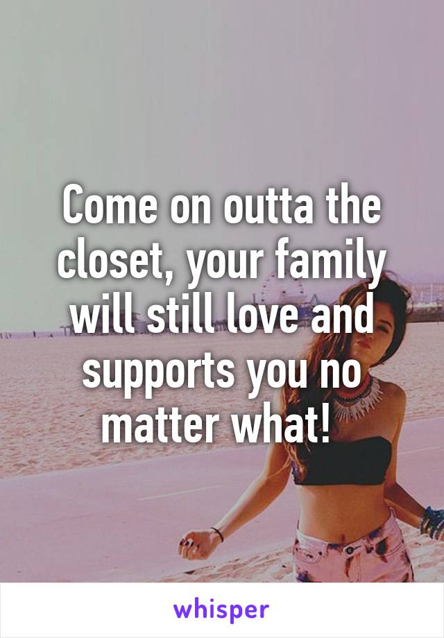 Come on outta the closet, your family will still love and supports you no matter what! 