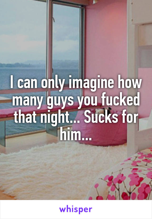 I can only imagine how many guys you fucked that night... Sucks for him...