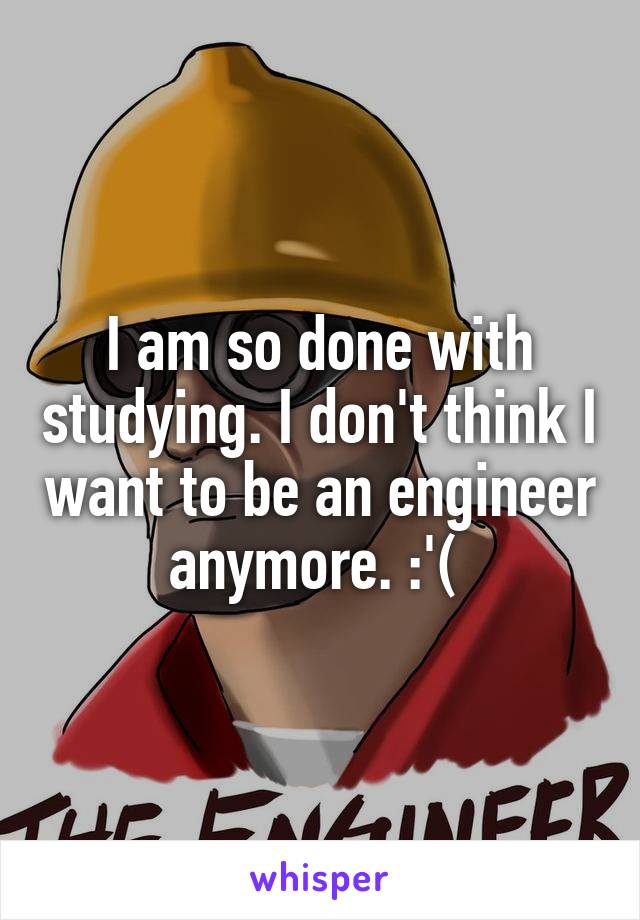 I am so done with studying. I don't think I want to be an engineer anymore. :'( 