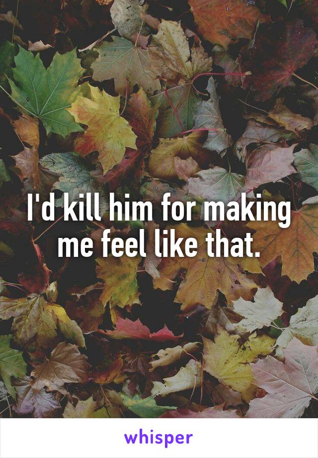 I'd kill him for making me feel like that.