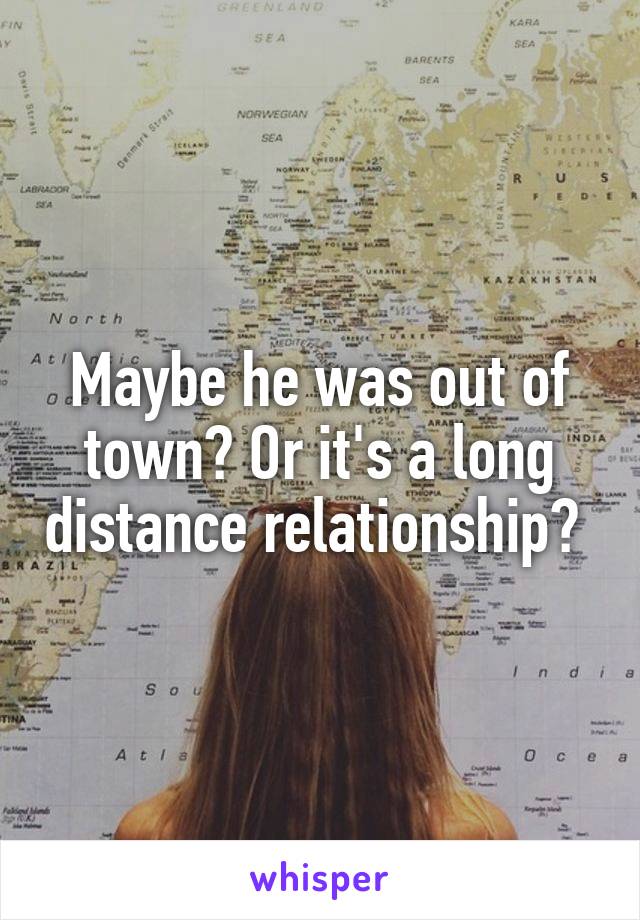 Maybe he was out of town? Or it's a long distance relationship? 