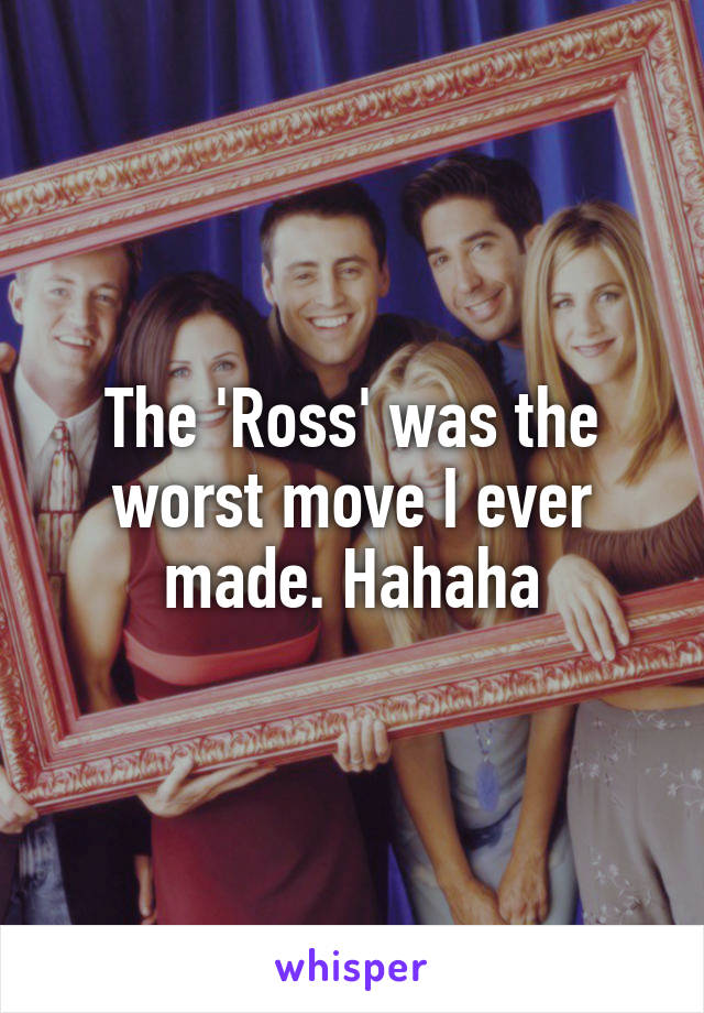 The 'Ross' was the worst move I ever made. Hahaha