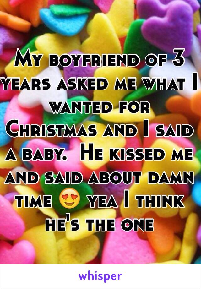 My boyfriend of 3 years asked me what I wanted for Christmas and I said a baby.  He kissed me and said about damn time 😍 yea I think he's the one 