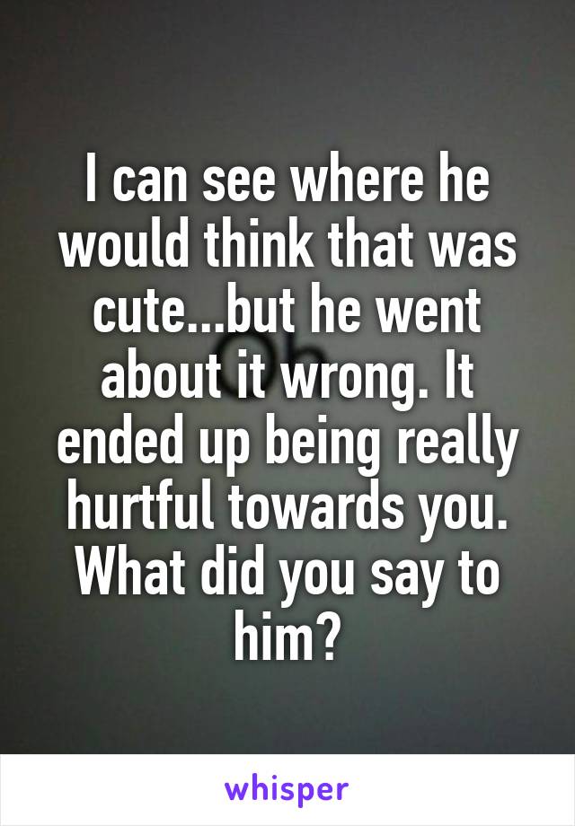 I can see where he would think that was cute...but he went about it wrong. It ended up being really hurtful towards you. What did you say to him?