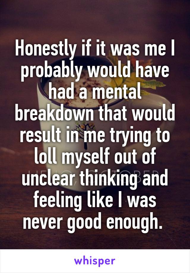 Honestly if it was me I probably would have had a mental breakdown that would result in me trying to loll myself out of unclear thinking and feeling like I was never good enough. 