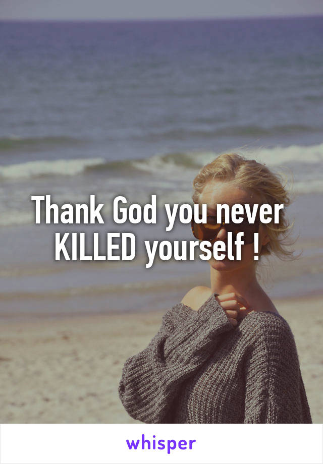 Thank God you never 
KILLED yourself ! 