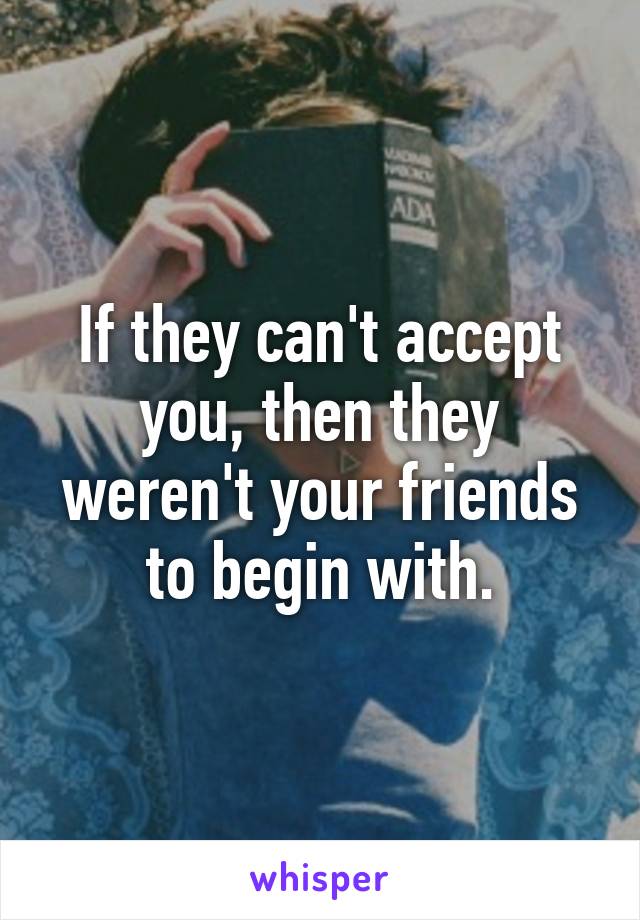 If they can't accept you, then they weren't your friends to begin with.