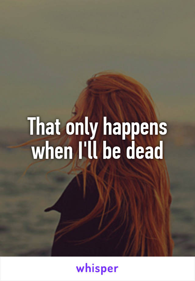 That only happens when I'll be dead