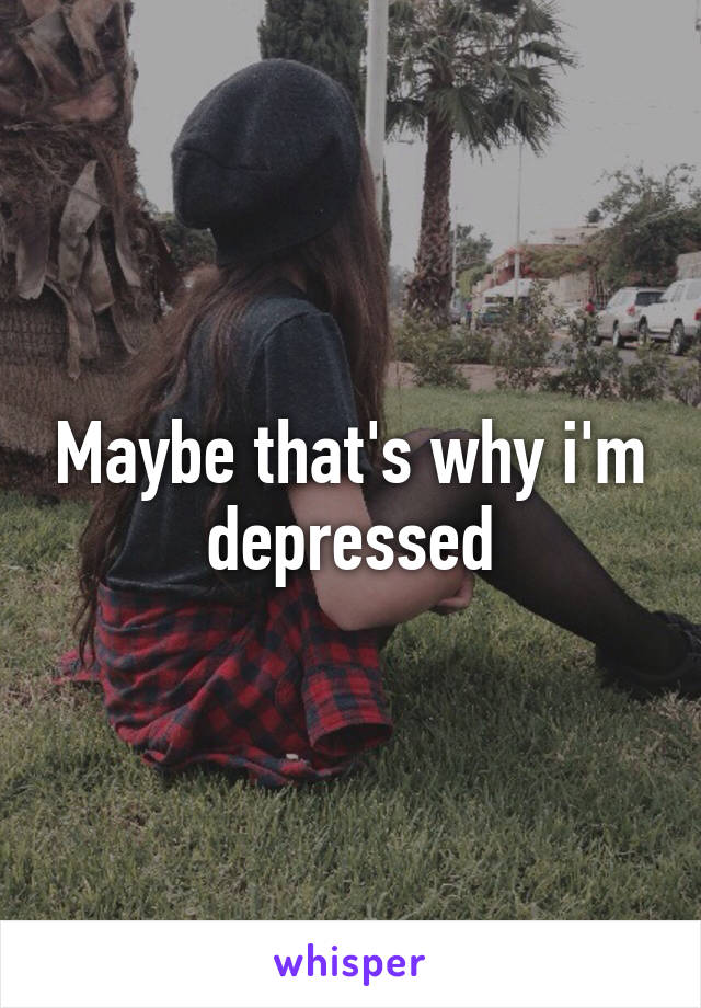 Maybe that's why i'm depressed