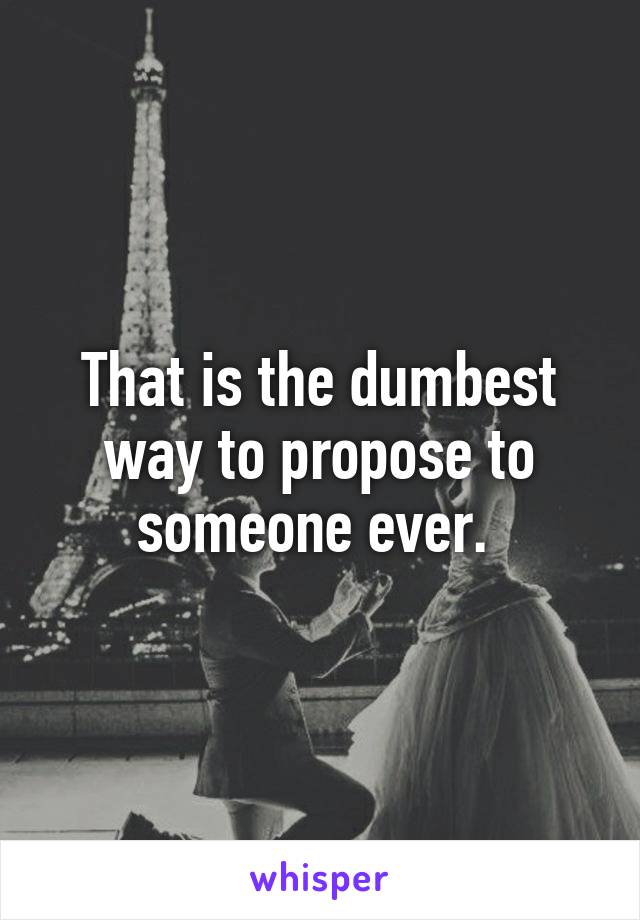 That is the dumbest way to propose to someone ever. 