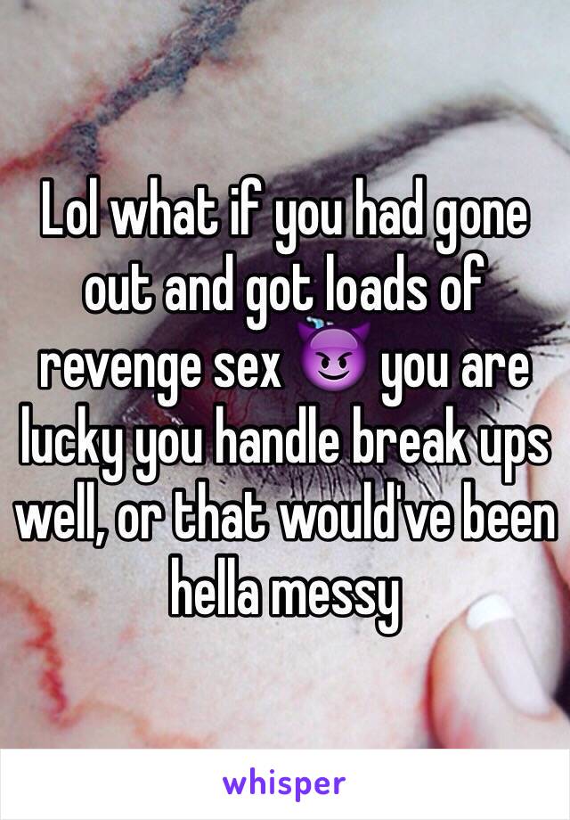 Lol what if you had gone out and got loads of revenge sex 😈 you are lucky you handle break ups well, or that would've been hella messy 