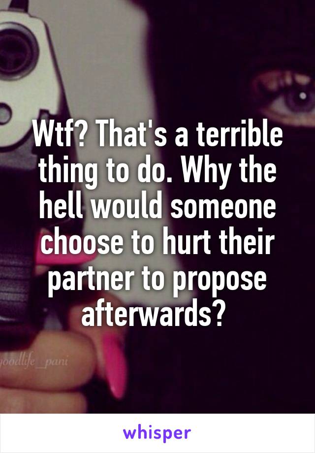 Wtf? That's a terrible thing to do. Why the hell would someone choose to hurt their partner to propose afterwards? 