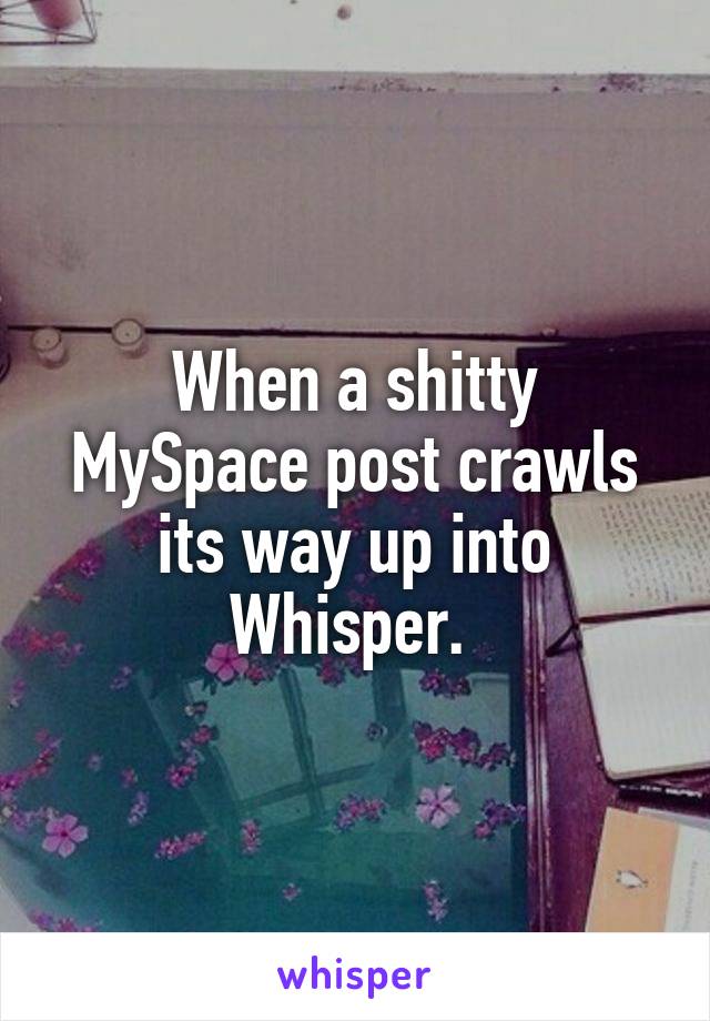 When a shitty MySpace post crawls its way up into Whisper. 