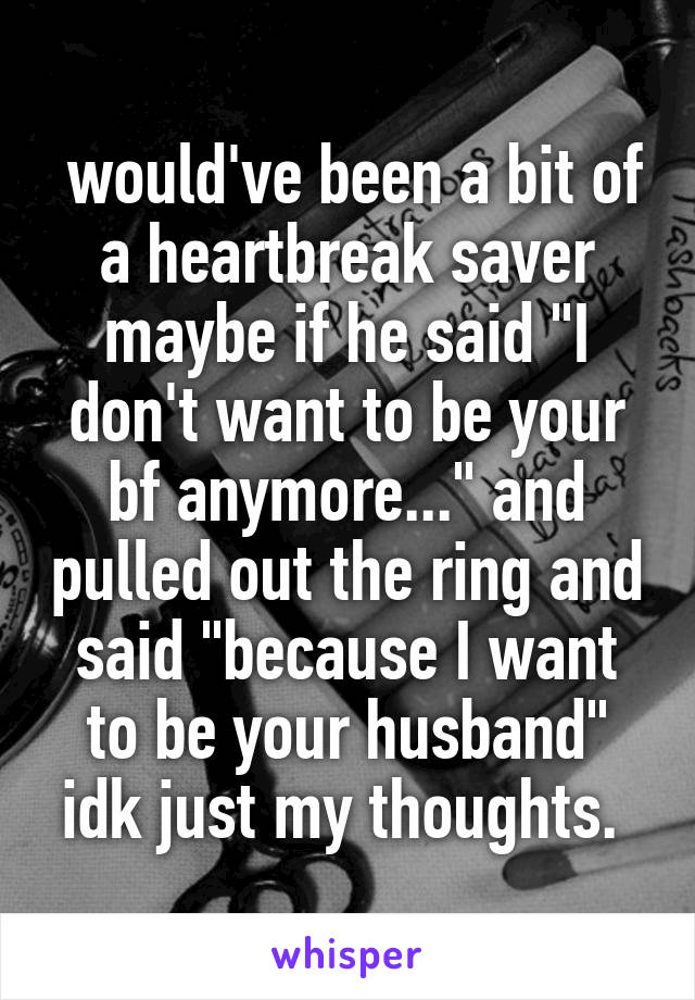  would've been a bit of a heartbreak saver maybe if he said "I don't want to be your bf anymore..." and pulled out the ring and said "because I want to be your husband" idk just my thoughts. 