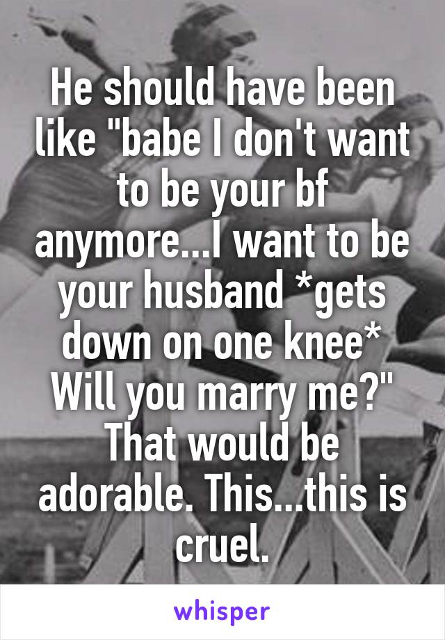 He should have been like "babe I don't want to be your bf anymore...I want to be your husband *gets down on one knee* Will you marry me?" That would be adorable. This...this is cruel.