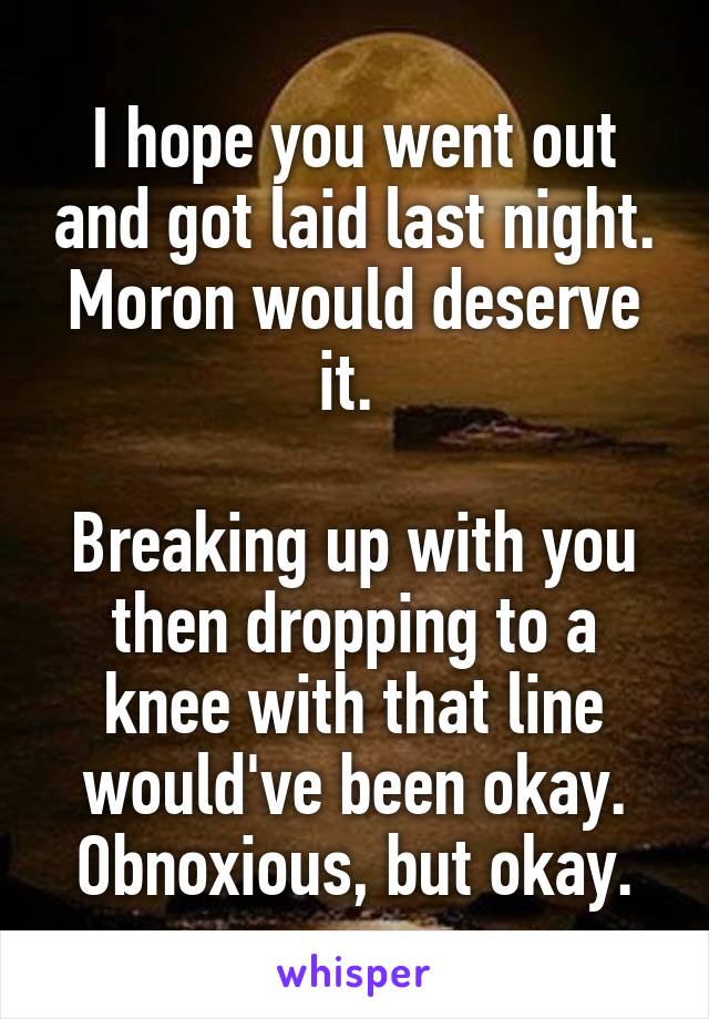 I hope you went out and got laid last night. Moron would deserve it. 

Breaking up with you then dropping to a knee with that line would've been okay. Obnoxious, but okay.