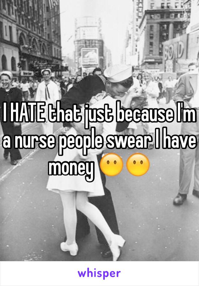 I HATE that just because I'm a nurse people swear I have money 😶😶