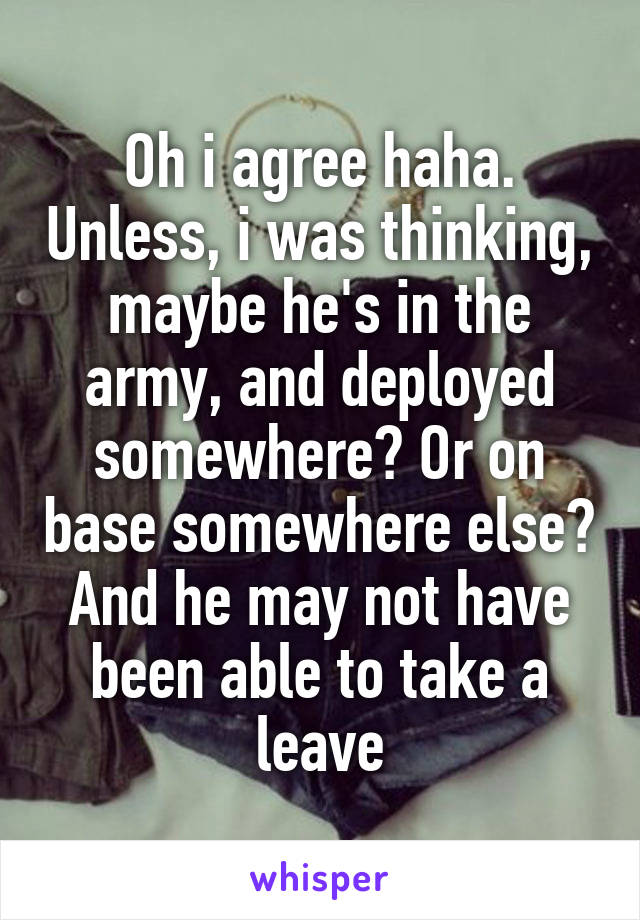 Oh i agree haha. Unless, i was thinking, maybe he's in the army, and deployed somewhere? Or on base somewhere else? And he may not have been able to take a leave