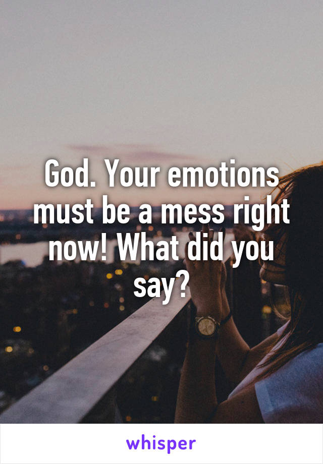 God. Your emotions must be a mess right now! What did you say?