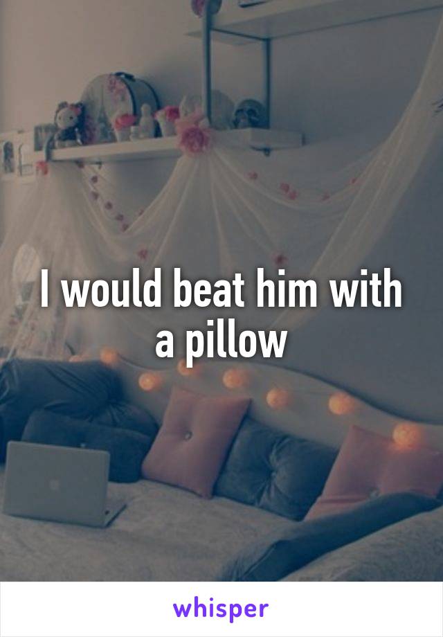 I would beat him with a pillow