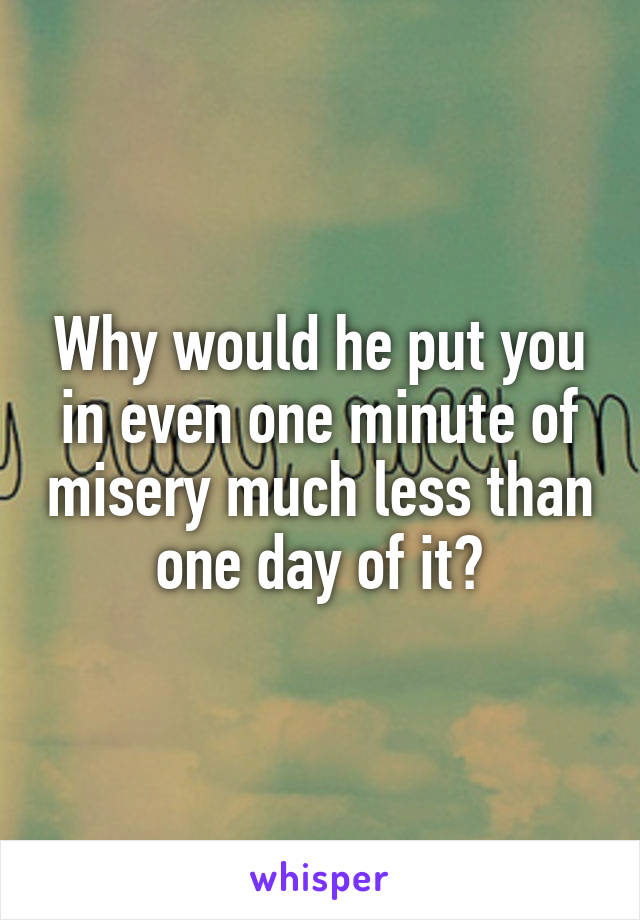 Why would he put you in even one minute of misery much less than one day of it?