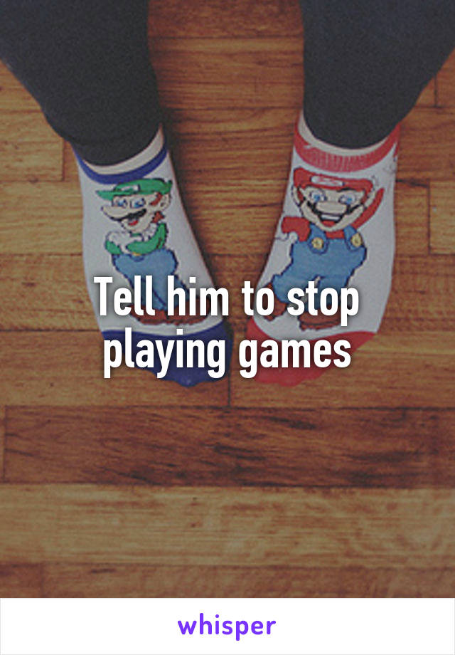 Tell him to stop playing games