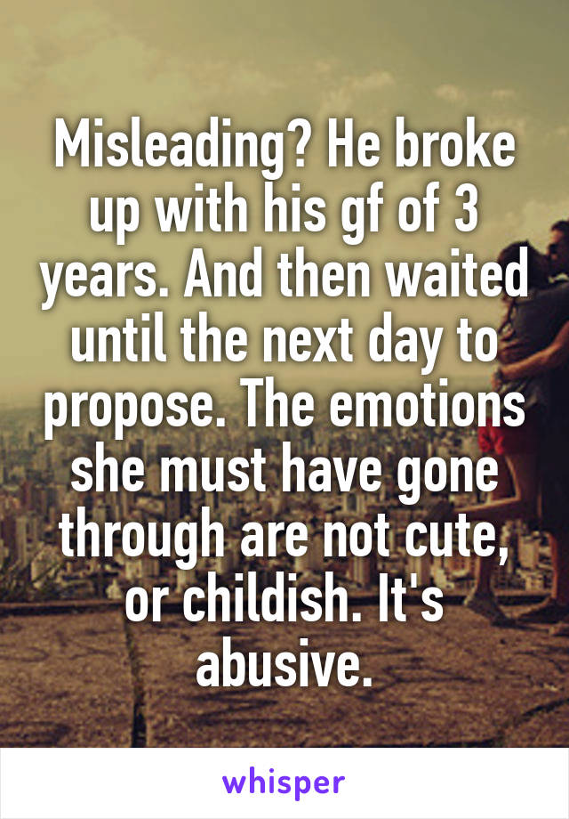 Misleading? He broke up with his gf of 3 years. And then waited until the next day to propose. The emotions she must have gone through are not cute, or childish. It's abusive.