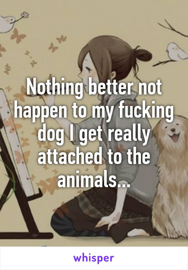 Nothing better not happen to my fucking dog I get really attached to the animals...