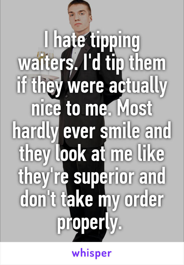 I hate tipping waiters. I'd tip them if they were actually nice to me. Most hardly ever smile and they look at me like they're superior and don't take my order properly. 