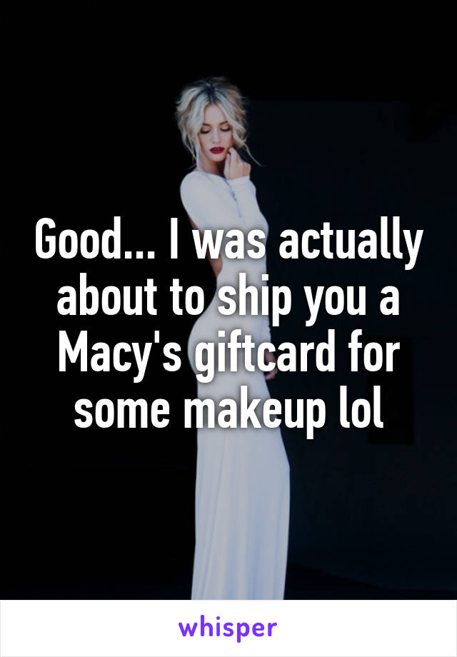 Good... I was actually about to ship you a Macy's giftcard for some makeup lol