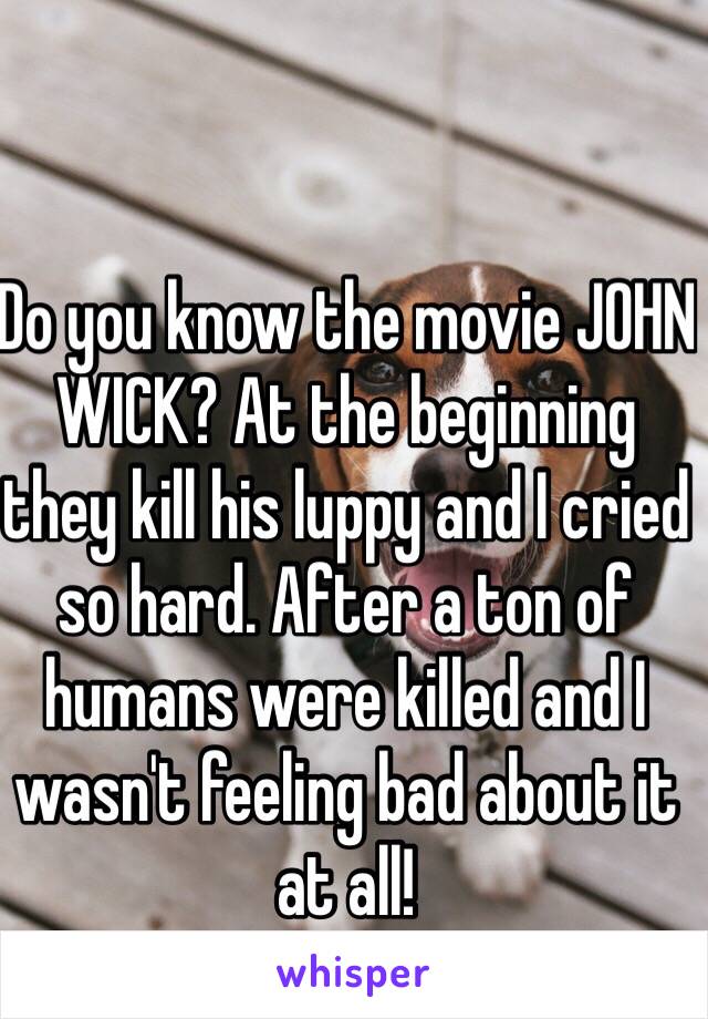 Do you know the movie JOHN WICK? At the beginning they kill his luppy and I cried so hard. After a ton of humans were killed and I wasn't feeling bad about it at all!