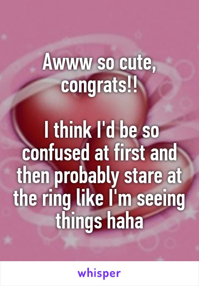 Awww so cute, congrats!!

 I think I'd be so confused at first and then probably stare at the ring like I'm seeing things haha